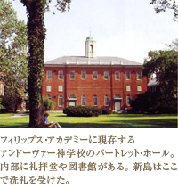 フィリップス・アカデミーに現存するアンドーヴァー神学校のバートレット・ホール。 内部に礼拝堂や図書館がある。 新島はここで洗礼を受けた。